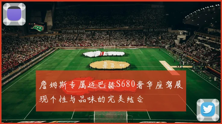 詹姆斯专属迈巴赫S680奢华座驾展现个性与品味的完美结合