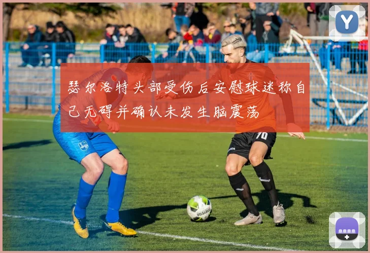 瑟尔洛特头部受伤后安慰球迷称自己无碍并确认未发生脑震荡