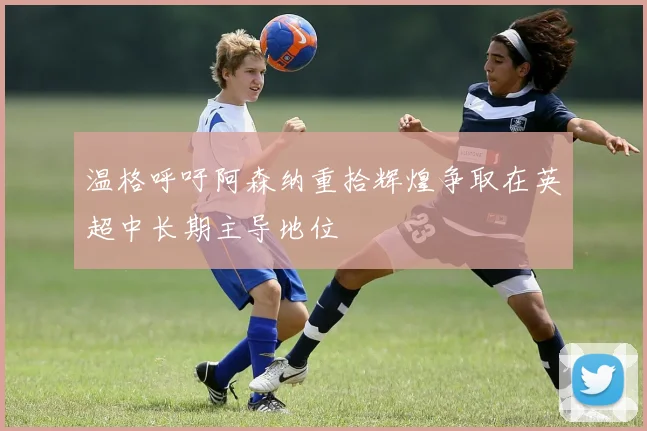 温格呼吁阿森纳重拾辉煌争取在英超中长期主导地位