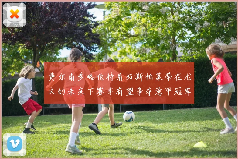 费尔南多略伦特看好斯帕莱蒂在尤文的未来下赛季有望争夺意甲冠军
