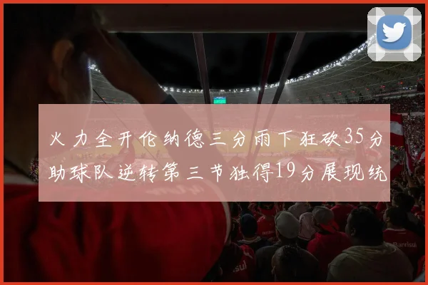 火力全开伦纳德三分雨下狂砍35分助球队逆转第三节独得19分展现统治力
