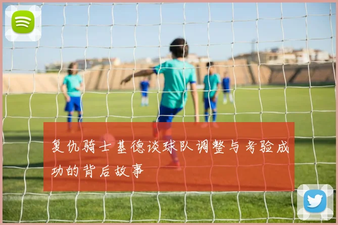 复仇骑士基德谈球队调整与考验成功的背后故事