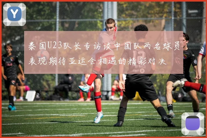 泰国U23队长专访谈中国队两名球员表现期待亚运会相遇的精彩对决