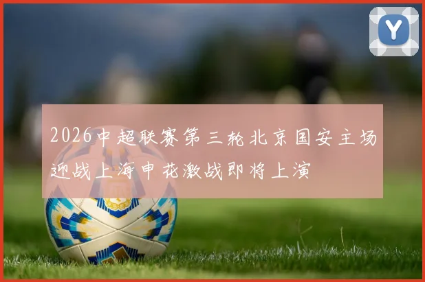2026中超联赛第三轮北京国安主场迎战上海申花激战即将上演