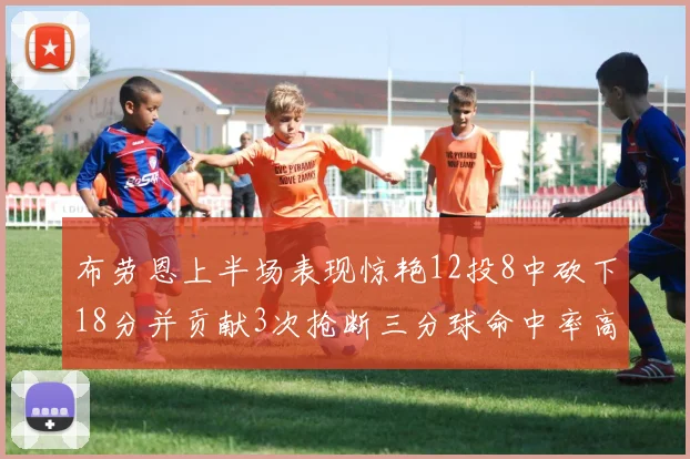 布劳恩上半场表现惊艳12投8中砍下18分并贡献3次抢断三分球命中率高达50
