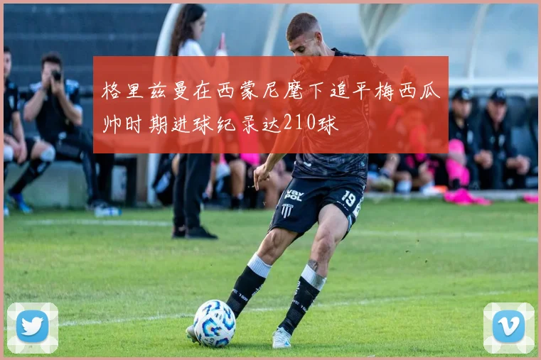 格里兹曼在西蒙尼麾下追平梅西瓜帅时期进球纪录达210球