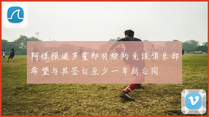 阿媒报道罗霍即将续约竞技俱乐部希望与其签订至少一年新合同
