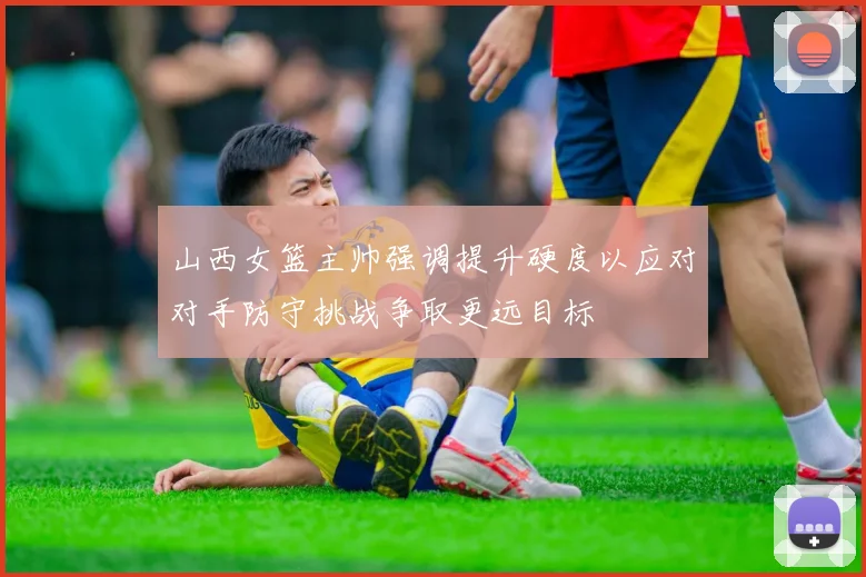 山西女篮主帅强调提升硬度以应对对手防守挑战争取更远目标