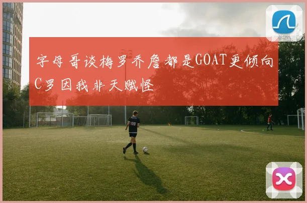 字母哥谈梅罗乔詹都是GOAT更倾向C罗因我非天赋怪
